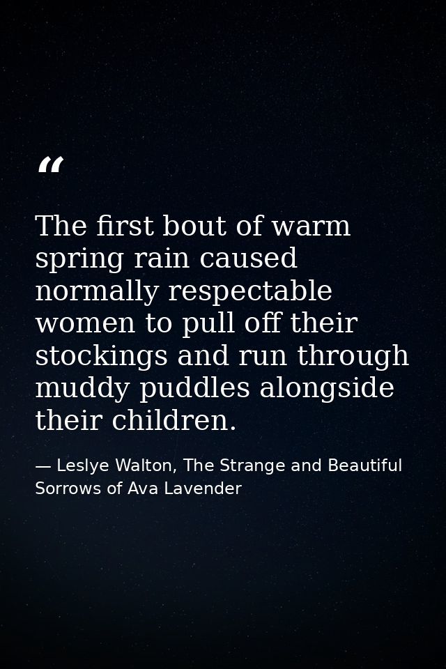 The first bout of warm spring rain caused normally respectable women to pull off their stockings and run through muddy p — Leslye Walton, The Strange and Beautiful Sorrows of Ava Lavender