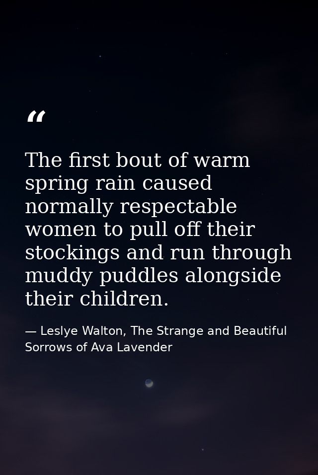 The first bout of warm spring rain caused normally respectable women to pull off their stockings and run through muddy p — Leslye Walton, The Strange and Beautiful Sorrows of Ava Lavender
