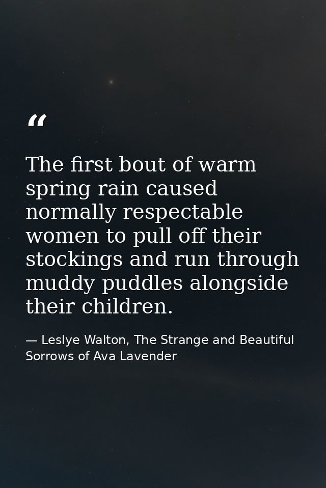 The first bout of warm spring rain caused normally respectable women to pull off their stockings and run through muddy p — Leslye Walton, The Strange and Beautiful Sorrows of Ava Lavender