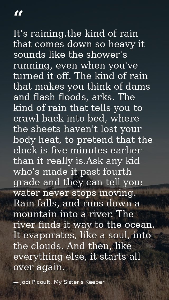 It's raining.the kind of rain that comes down so heavy it sounds like the shower's running, even when you've turned it o — Jodi Picoult, My Sister's Keeper