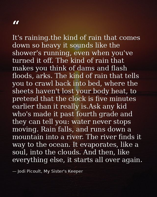 It's raining.the kind of rain that comes down so heavy it sounds like the shower's running, even when you've turned it o — Jodi Picoult, My Sister's Keeper