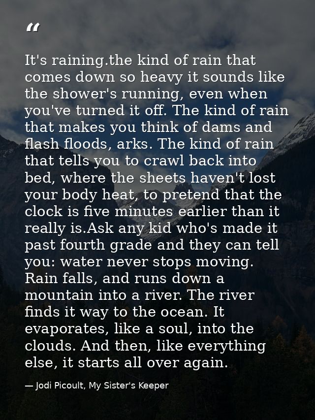 It's raining.the kind of rain that comes down so heavy it sounds like the shower's running, even when you've turned it o — Jodi Picoult, My Sister's Keeper