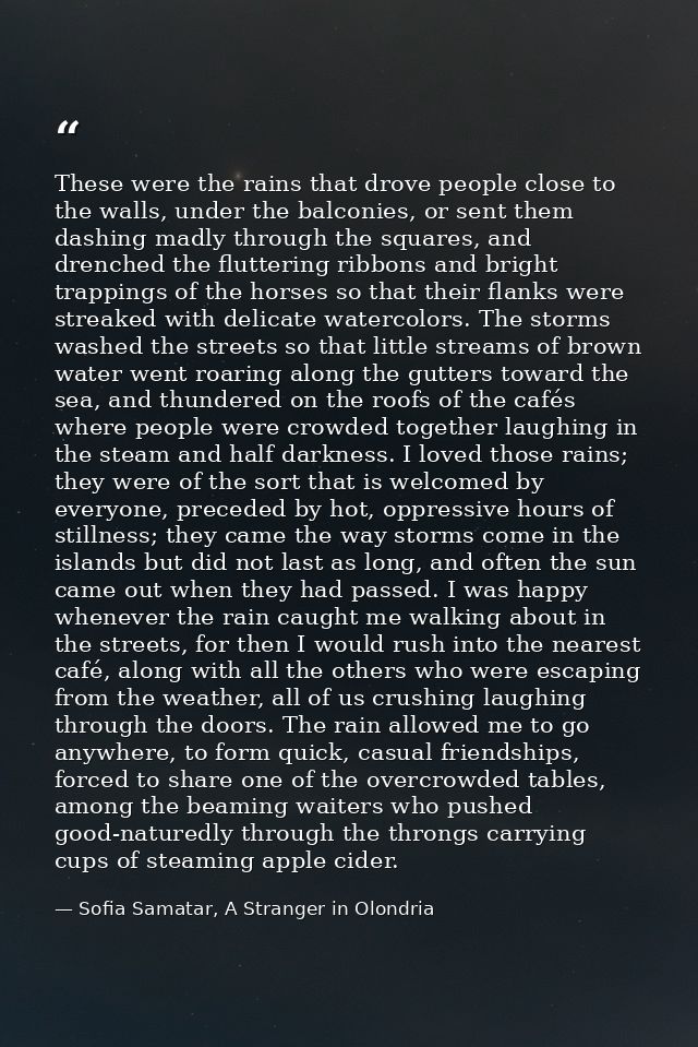 These were the rains that drove people close to the walls, under the balconies, or sent them dashing madly through the s — Sofia Samatar, A Stranger in Olondria