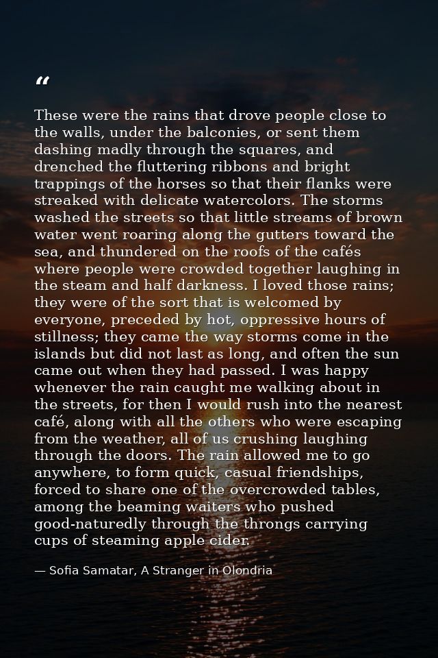 These were the rains that drove people close to the walls, under the balconies, or sent them dashing madly through the s — Sofia Samatar, A Stranger in Olondria