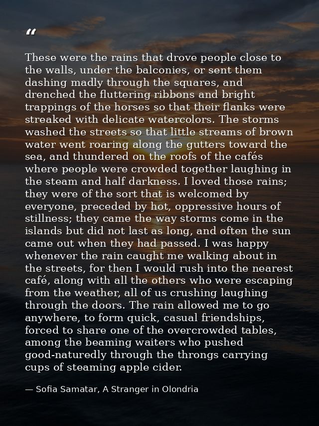 These were the rains that drove people close to the walls, under the balconies, or sent them dashing madly through the s — Sofia Samatar, A Stranger in Olondria