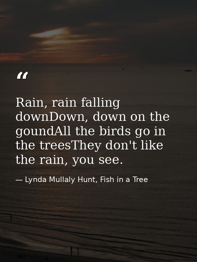 Rain, rain falling downDown, down on the goundAll the birds go in the treesThey don't like the rain, you see. — Lynda Mullaly Hunt, Fish in a Tree