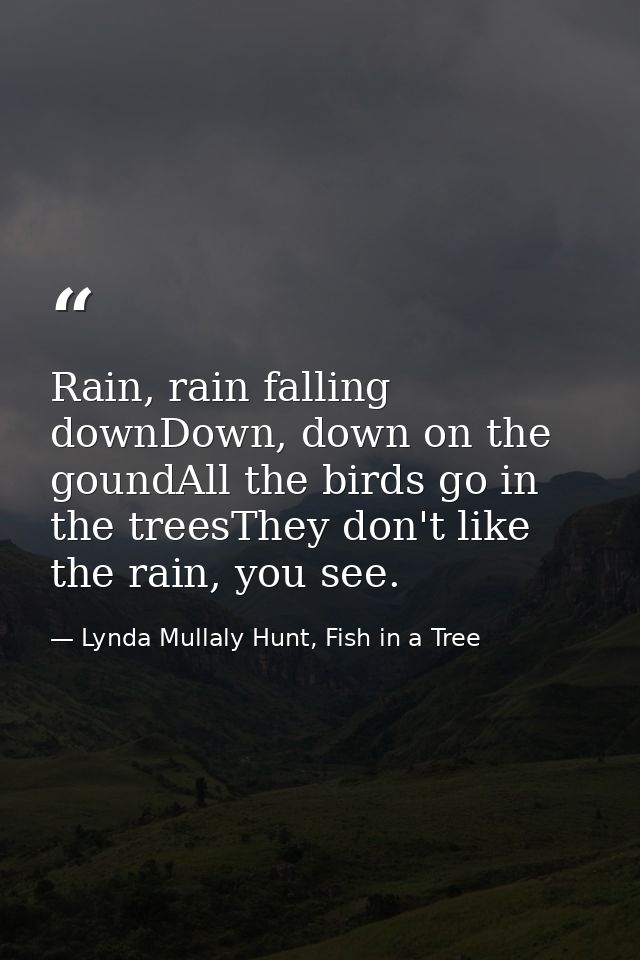 Rain, rain falling downDown, down on the goundAll the birds go in the treesThey don't like the rain, you see. — Lynda Mullaly Hunt, Fish in a Tree