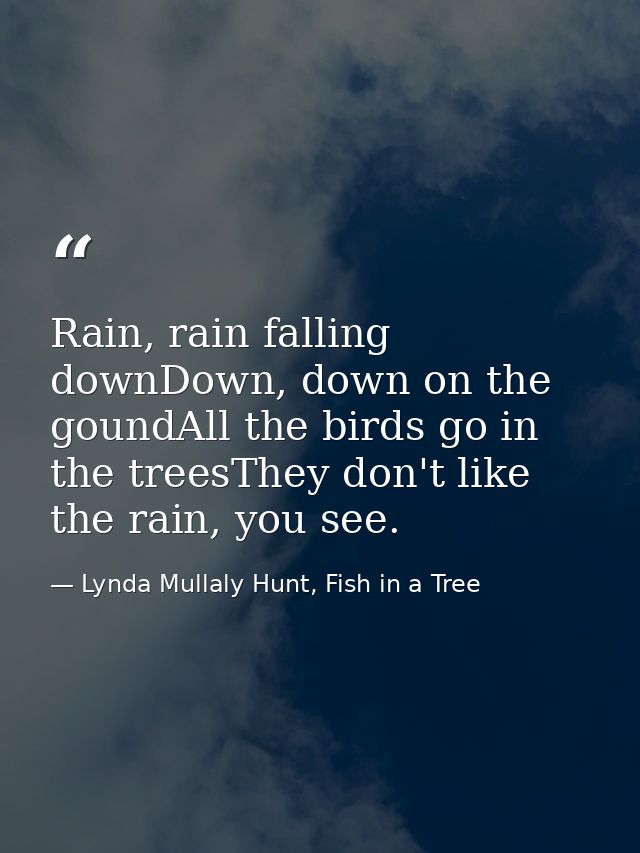 Rain, rain falling downDown, down on the goundAll the birds go in the treesThey don't like the rain, you see. — Lynda Mullaly Hunt, Fish in a Tree