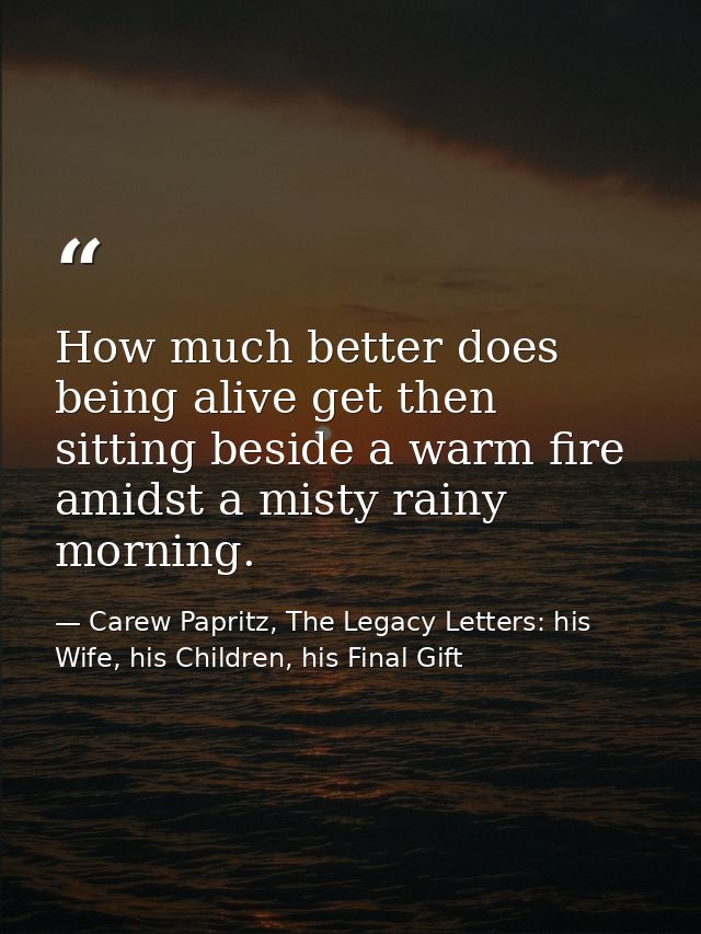 How much better does being alive get then sitting beside a warm fire amidst a misty rainy morning. — Carew Papritz, The Legacy Letters: his Wife, his Children, his Final Gift