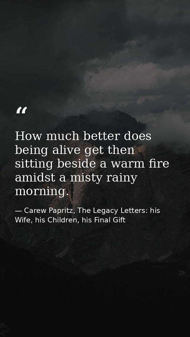 How much better does being alive get then sitting beside a warm fire amidst a misty rainy morning. — Carew Papritz, The Legacy Letters: his Wife, his Children, his Final Gift