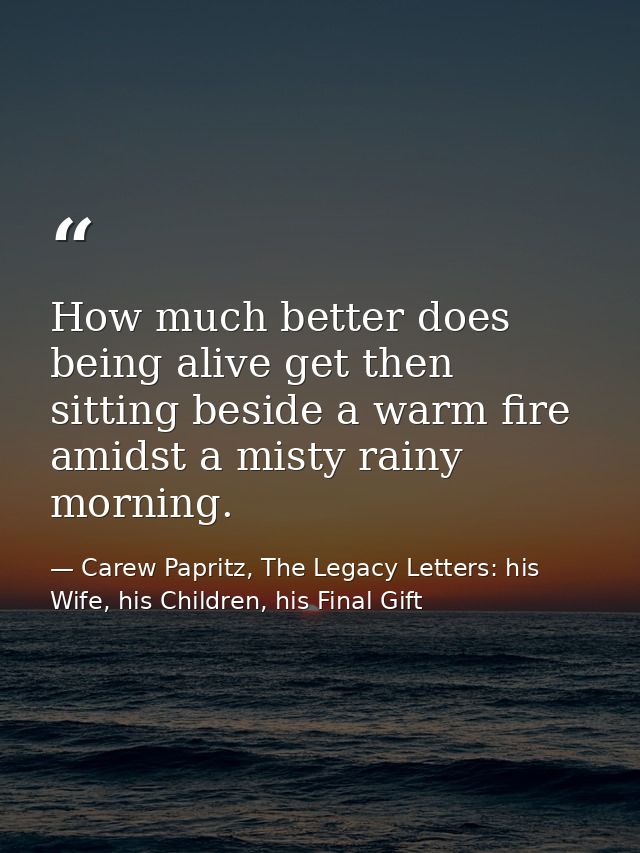 How much better does being alive get then sitting beside a warm fire amidst a misty rainy morning. — Carew Papritz, The Legacy Letters: his Wife, his Children, his Final Gift