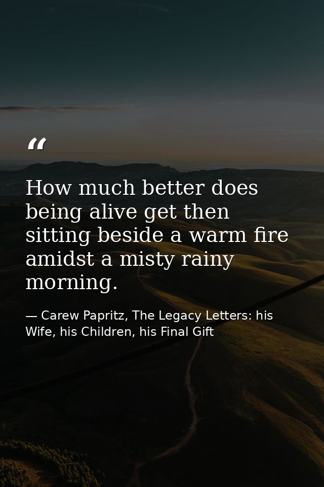 How much better does being alive get then sitting beside a warm fire amidst a misty rainy morning. — Carew Papritz, The Legacy Letters: his Wife, his Children, his Final Gift