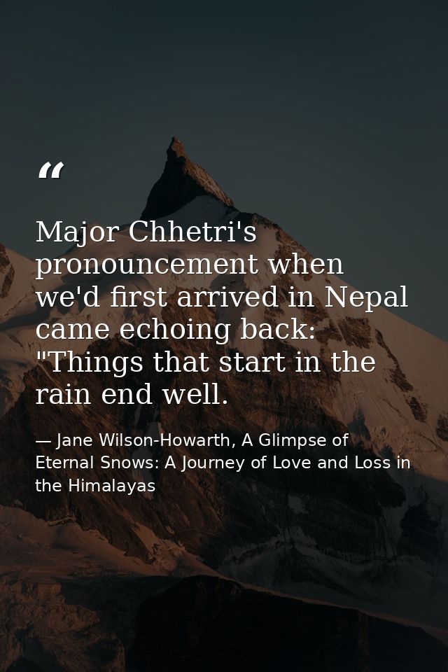 Major Chhetri's pronouncement when we'd first arrived in Nepal came echoing back: "Things that start in the rain end wel — Jane Wilson-Howarth, A Glimpse of Eternal Snows: A Journey of Love and Loss in the Himalayas