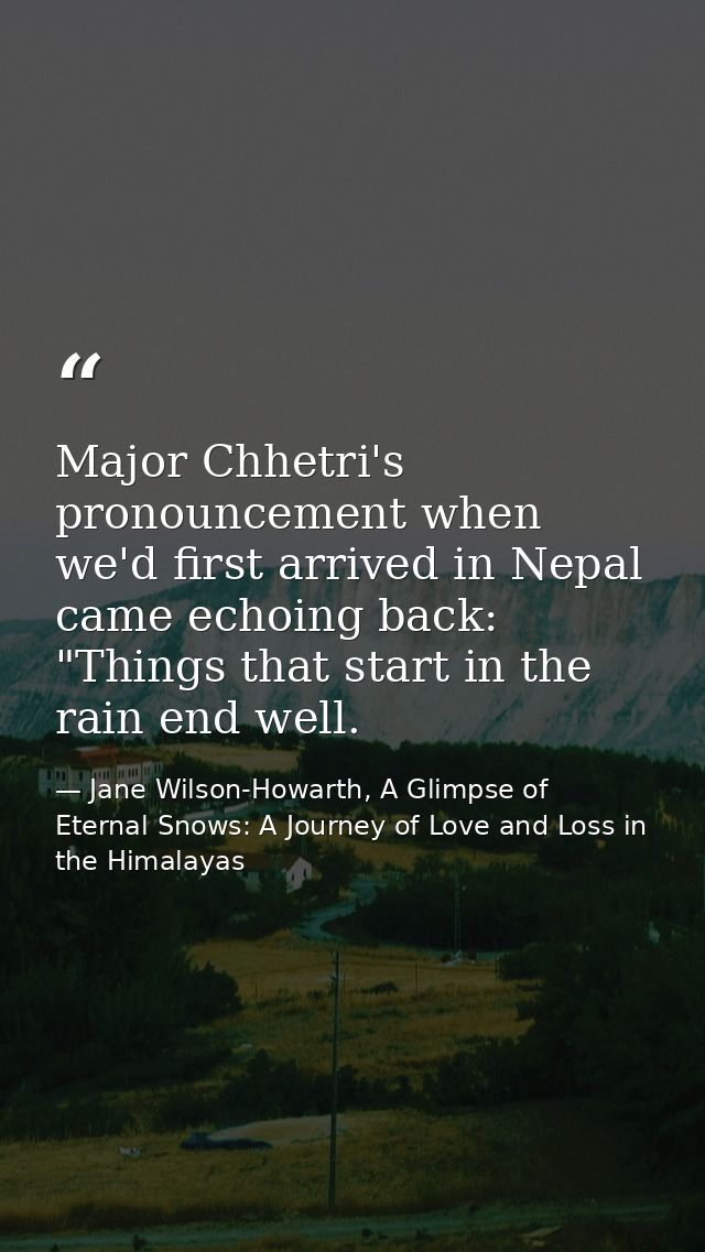 Major Chhetri's pronouncement when we'd first arrived in Nepal came echoing back: "Things that start in the rain end wel — Jane Wilson-Howarth, A Glimpse of Eternal Snows: A Journey of Love and Loss in the Himalayas