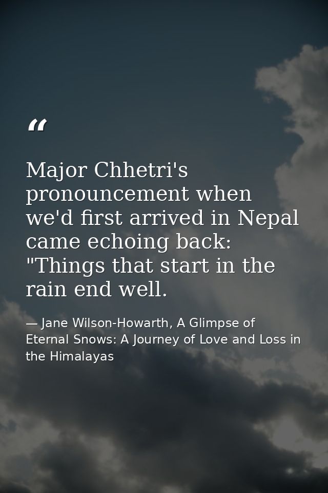 Major Chhetri's pronouncement when we'd first arrived in Nepal came echoing back: "Things that start in the rain end wel — Jane Wilson-Howarth, A Glimpse of Eternal Snows: A Journey of Love and Loss in the Himalayas