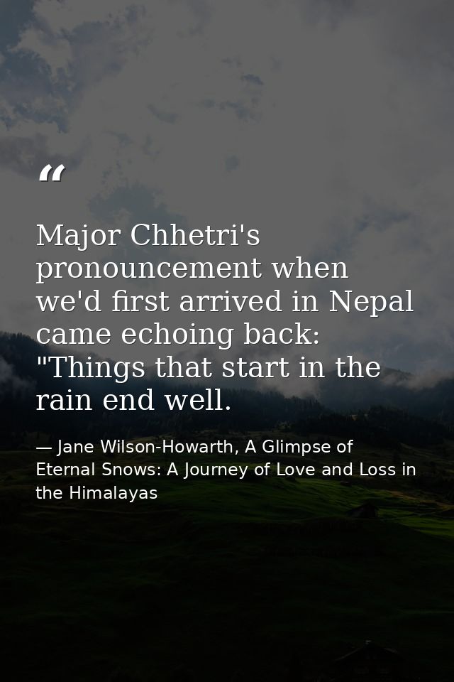 Major Chhetri's pronouncement when we'd first arrived in Nepal came echoing back: "Things that start in the rain end wel — Jane Wilson-Howarth, A Glimpse of Eternal Snows: A Journey of Love and Loss in the Himalayas