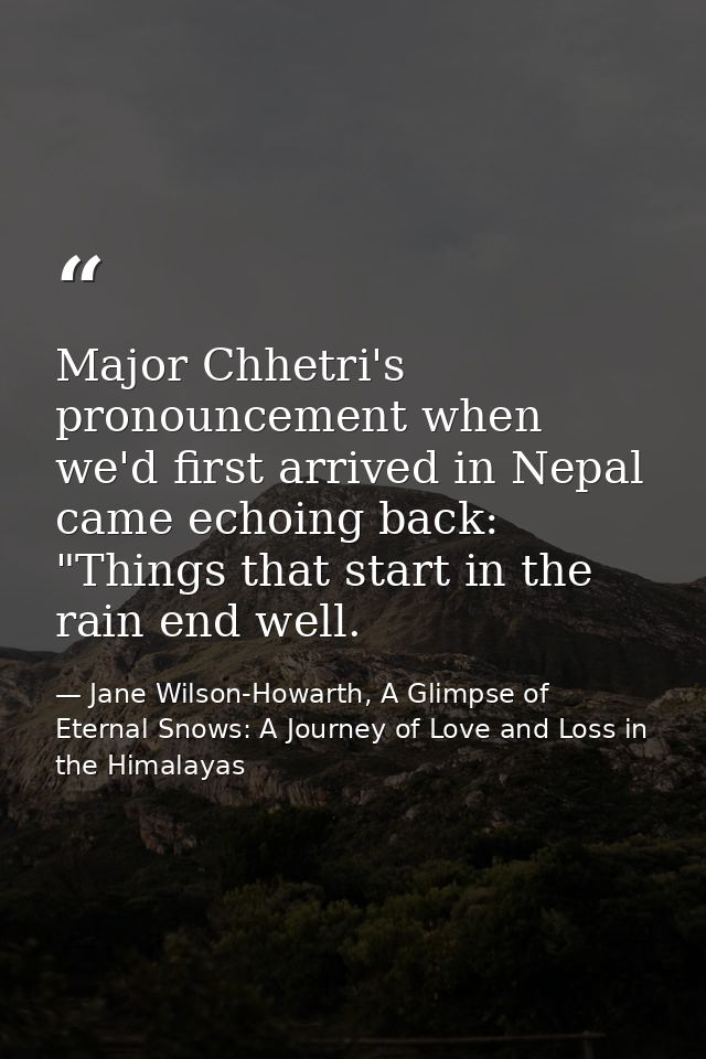 Major Chhetri's pronouncement when we'd first arrived in Nepal came echoing back: "Things that start in the rain end wel — Jane Wilson-Howarth, A Glimpse of Eternal Snows: A Journey of Love and Loss in the Himalayas
