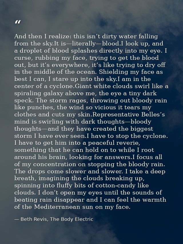 And then I realize: this isn’t dirty water falling from the sky.It is—literally—blood.I look up, and a droplet of blood  — Beth Revis, The Body Electric