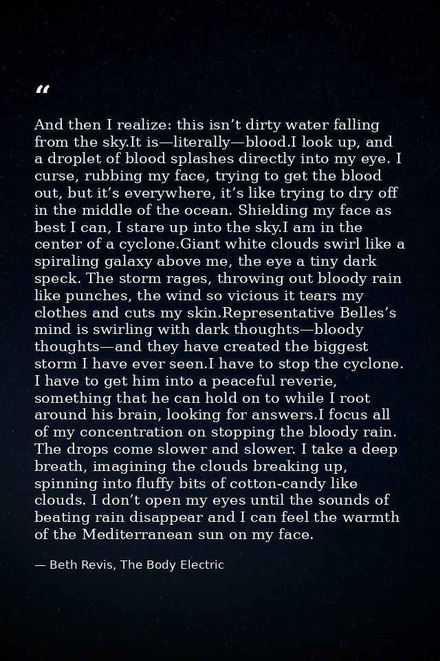 And then I realize: this isn’t dirty water falling from the sky.It is—literally—blood.I look up, and a droplet of blood  — Beth Revis, The Body Electric