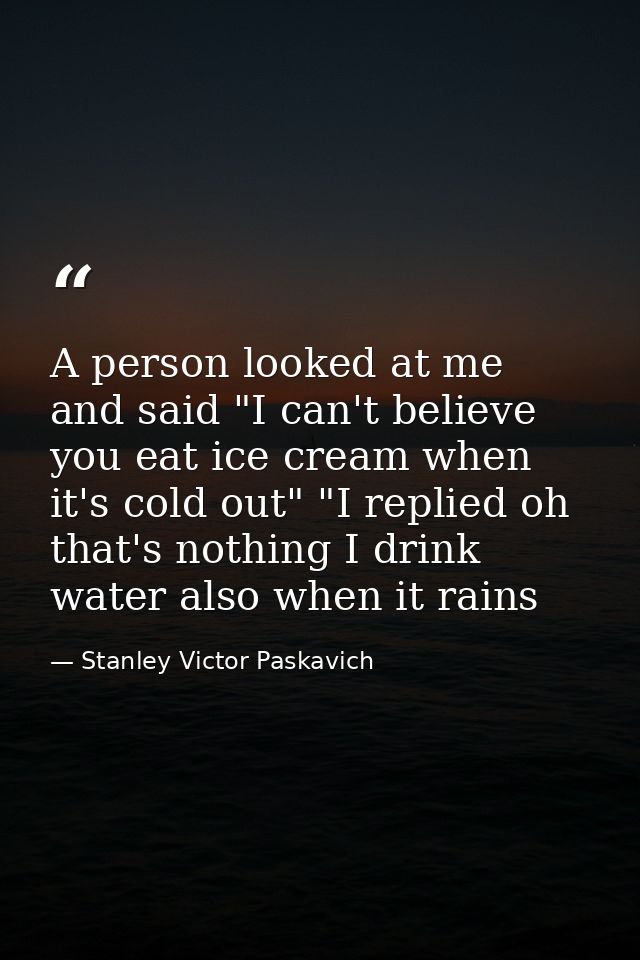 A person looked at me and said "I can't believe you eat ice cream when it's cold out" "I replied oh that's nothing I dri — Stanley Victor Paskavich