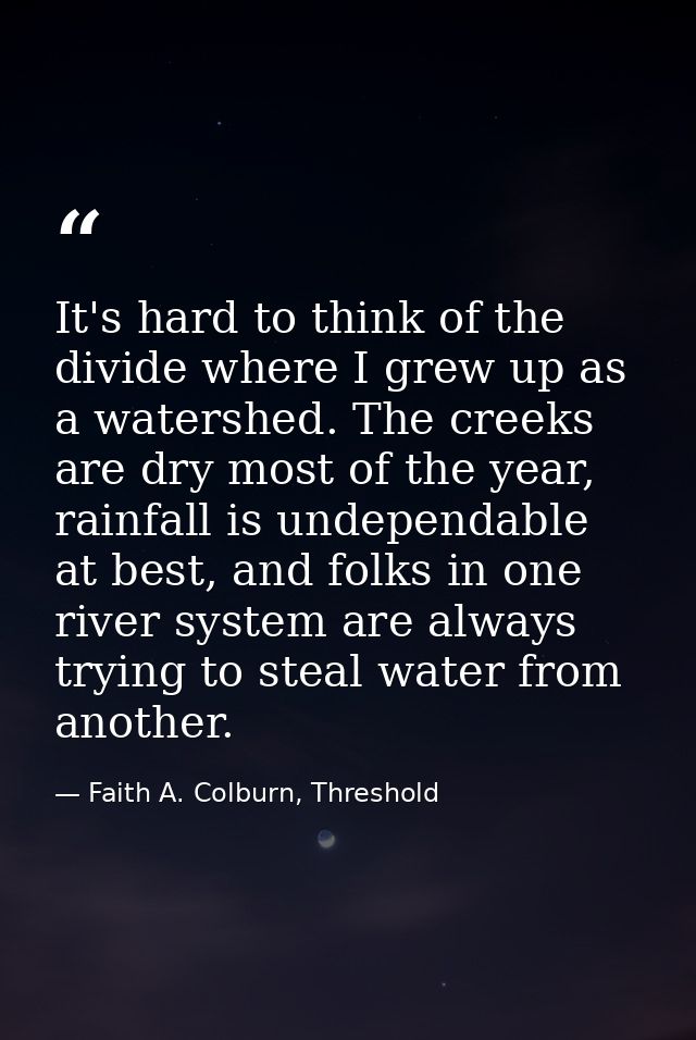 It's hard to think of the divide where I grew up as a watershed. The creeks are dry most of the year, rainfall is undepe — Faith A. Colburn, Threshold
