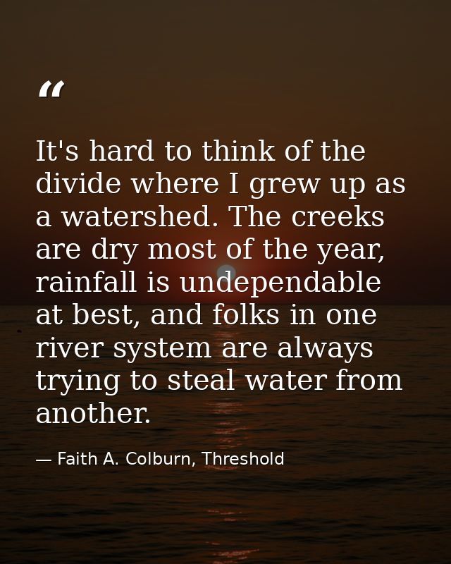 It's hard to think of the divide where I grew up as a watershed. The creeks are dry most of the year, rainfall is undepe — Faith A. Colburn, Threshold