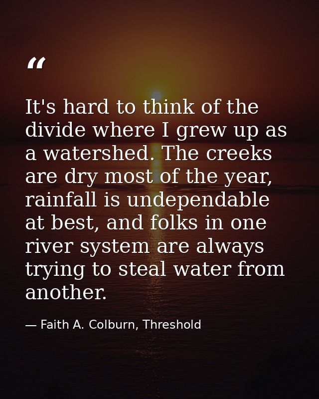 It's hard to think of the divide where I grew up as a watershed. The creeks are dry most of the year, rainfall is undepe — Faith A. Colburn, Threshold
