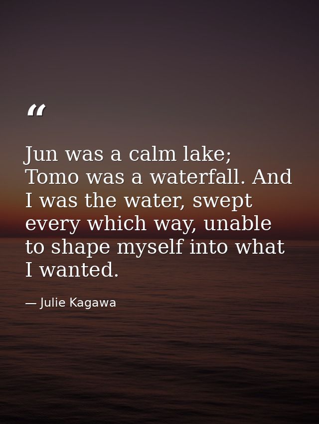 Jun was a calm lake; Tomo was a waterfall. And I was the water, swept every which way, unable to shape myself into what  — Julie Kagawa