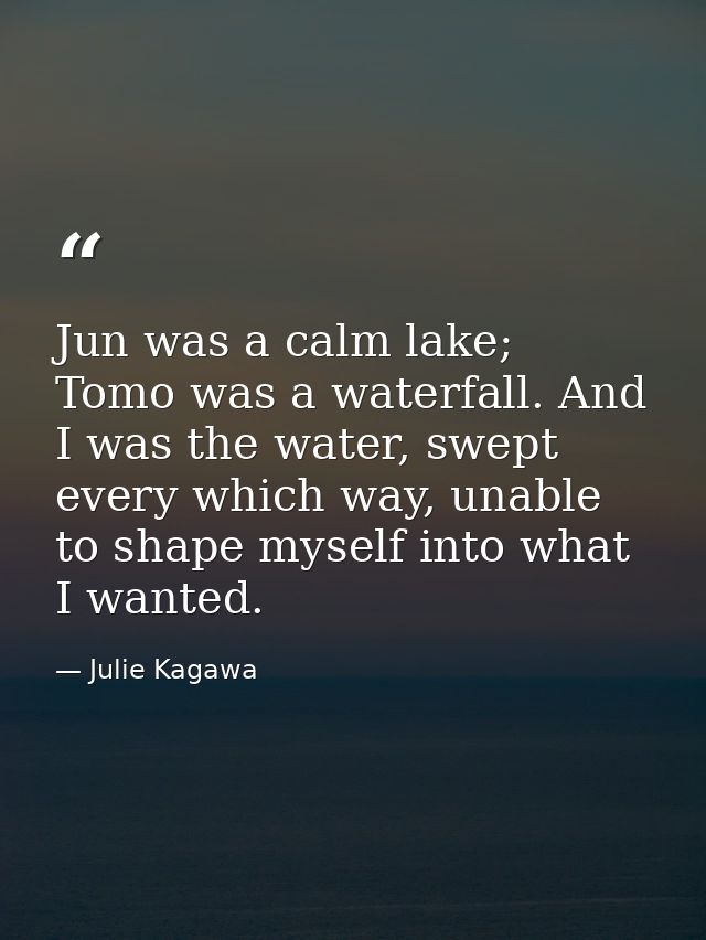 Jun was a calm lake; Tomo was a waterfall. And I was the water, swept every which way, unable to shape myself into what  — Julie Kagawa