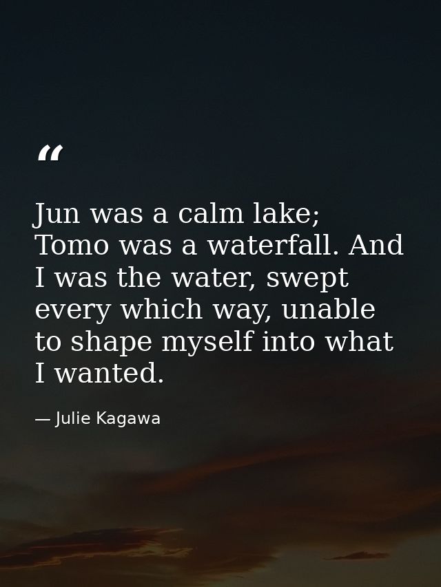 Jun was a calm lake; Tomo was a waterfall. And I was the water, swept every which way, unable to shape myself into what  — Julie Kagawa