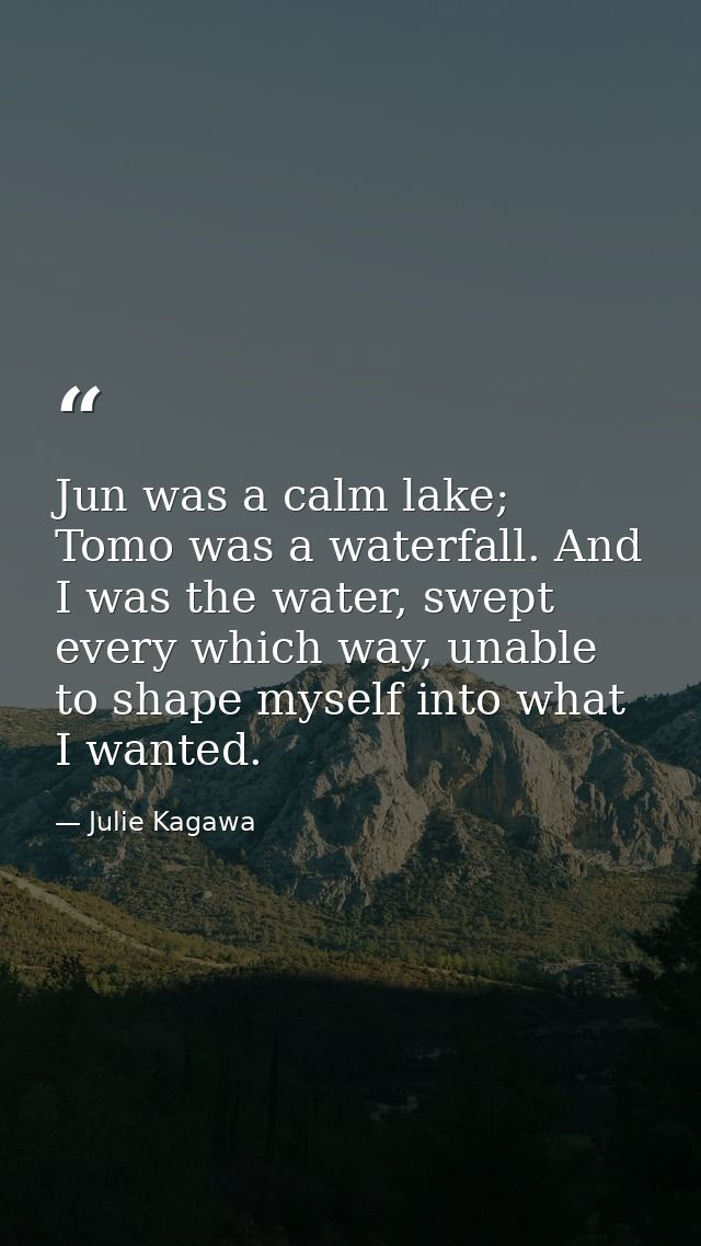 Jun was a calm lake; Tomo was a waterfall. And I was the water, swept every which way, unable to shape myself into what  — Julie Kagawa