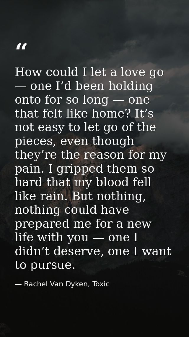 How could I let a love go — one I’d been holding onto for so long — one that felt like home? It’s not easy to let go of  — Rachel Van Dyken, Toxic