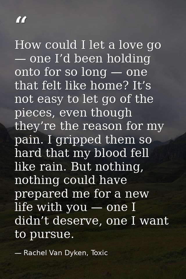 How could I let a love go — one I’d been holding onto for so long — one that felt like home? It’s not easy to let go of  — Rachel Van Dyken, Toxic