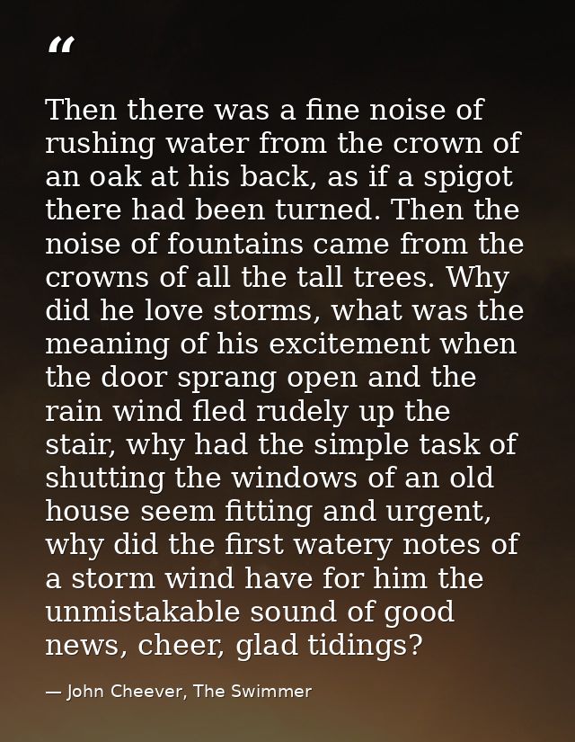 Then there was a fine noise of rushing water from the crown of an oak at his back, as if a spigot there had been turned. — John Cheever, The Swimmer