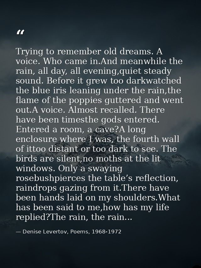 Trying to remember old dreams. A voice. Who came in.And meanwhile the rain, all day, all evening,quiet steady sound. Bef — Denise Levertov, Poems, 1968-1972