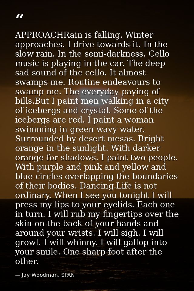 APPROACHRain is falling. Winter approaches. I drive towards it. In the slow rain. In the semi-darkness. Cello music is p — Jay Woodman, SPAN