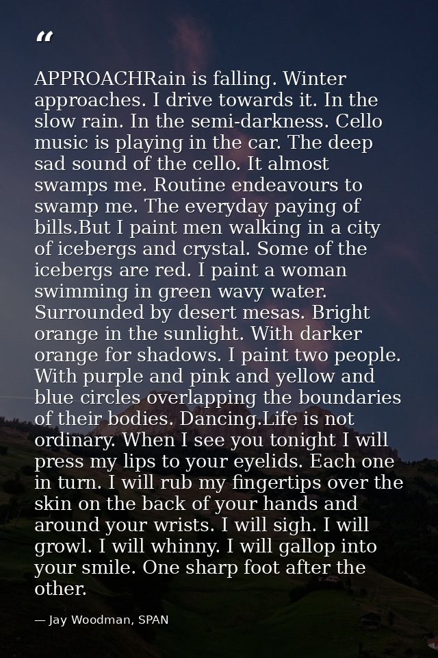APPROACHRain is falling. Winter approaches. I drive towards it. In the slow rain. In the semi-darkness. Cello music is p — Jay Woodman, SPAN