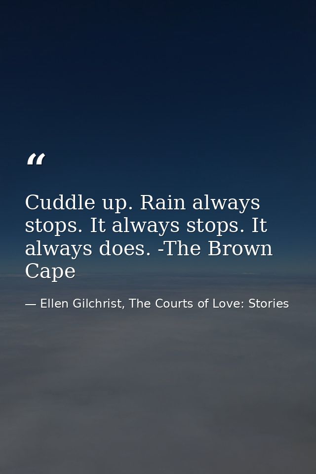 Cuddle up. Rain always stops. It always stops. It always does. -The Brown Cape — Ellen Gilchrist, The Courts of Love: Stories
