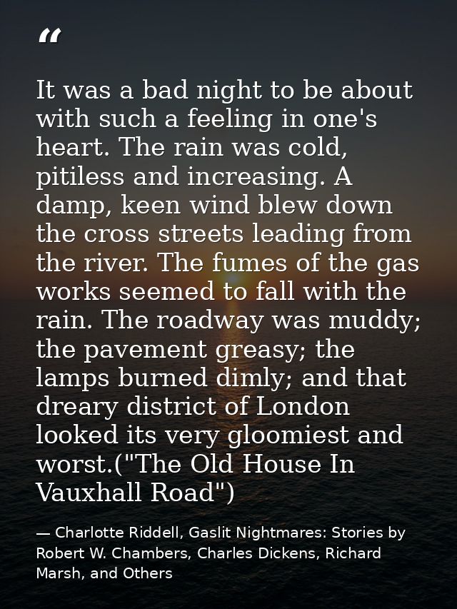 It was a bad night to be about with such a feeling in one's heart. The rain was cold, pitiless and increasing. A damp, k — Charlotte Riddell, Gaslit Nightmares: Stories by Robert W. Chambers, Charles Dickens, Richard Marsh, and Others