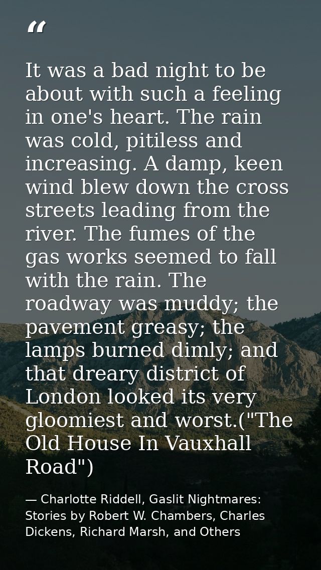 It was a bad night to be about with such a feeling in one's heart. The rain was cold, pitiless and increasing. A damp, k — Charlotte Riddell, Gaslit Nightmares: Stories by Robert W. Chambers, Charles Dickens, Richard Marsh, and Others