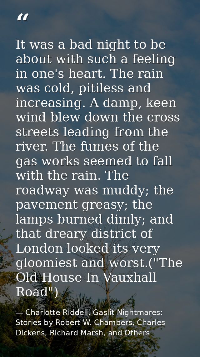 It was a bad night to be about with such a feeling in one's heart. The rain was cold, pitiless and increasing. A damp, k — Charlotte Riddell, Gaslit Nightmares: Stories by Robert W. Chambers, Charles Dickens, Richard Marsh, and Others