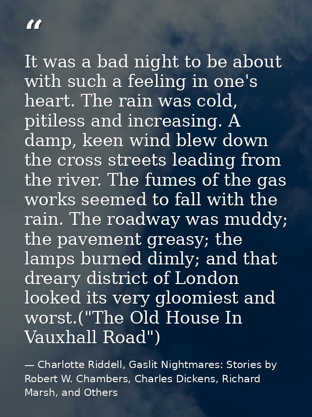 It was a bad night to be about with such a feeling in one's heart. The rain was cold, pitiless and increasing. A damp, k — Charlotte Riddell, Gaslit Nightmares: Stories by Robert W. Chambers, Charles Dickens, Richard Marsh, and Others