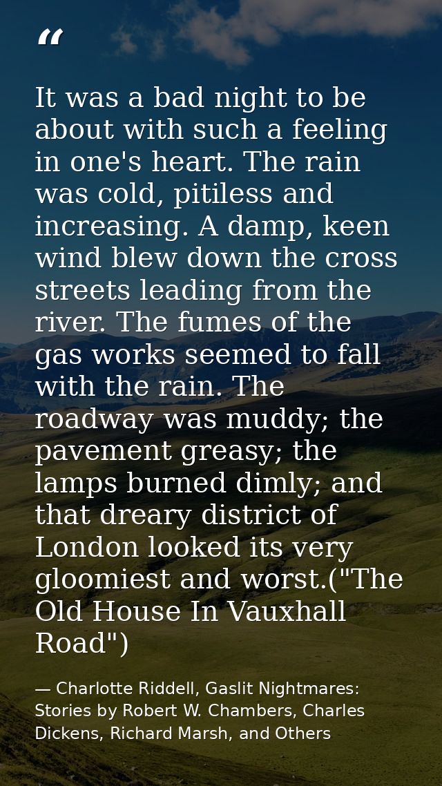 It was a bad night to be about with such a feeling in one's heart. The rain was cold, pitiless and increasing. A damp, k — Charlotte Riddell, Gaslit Nightmares: Stories by Robert W. Chambers, Charles Dickens, Richard Marsh, and Others