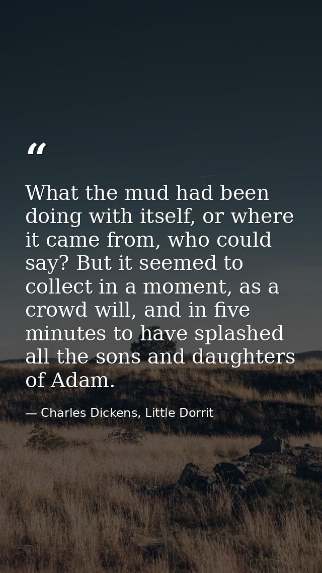 What the mud had been doing with itself, or where it came from, who could say? But it seemed to collect in a moment, as  — Charles Dickens, Little Dorrit