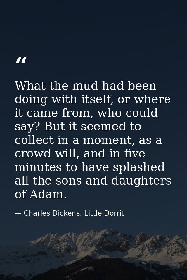 What the mud had been doing with itself, or where it came from, who could say? But it seemed to collect in a moment, as  — Charles Dickens, Little Dorrit