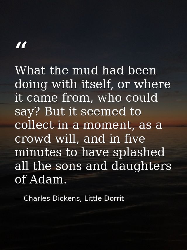 What the mud had been doing with itself, or where it came from, who could say? But it seemed to collect in a moment, as  — Charles Dickens, Little Dorrit