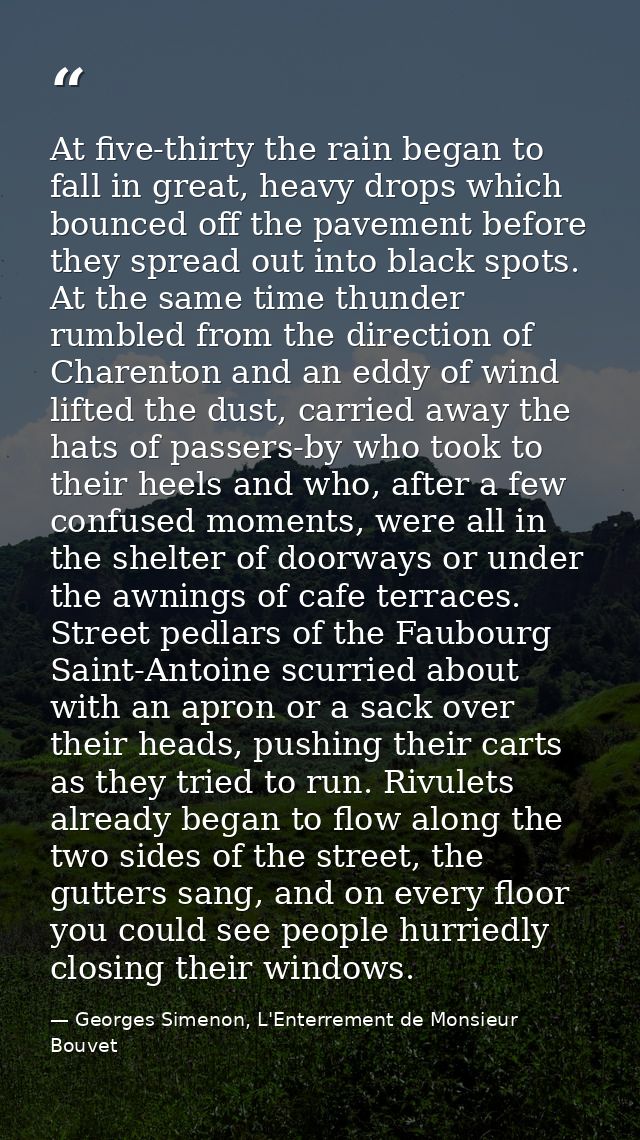At five-thirty the rain began to fall in great, heavy drops which bounced off the pavement before they spread out into b — Georges Simenon, L'Enterrement de Monsieur Bouvet