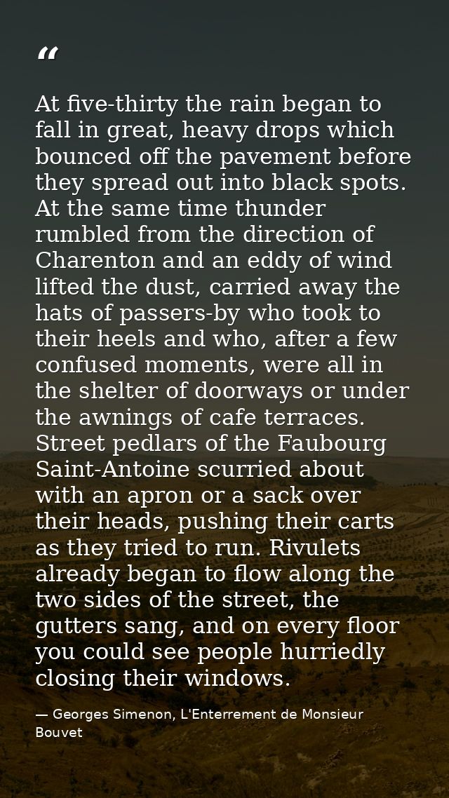 At five-thirty the rain began to fall in great, heavy drops which bounced off the pavement before they spread out into b — Georges Simenon, L'Enterrement de Monsieur Bouvet