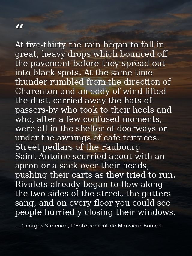 At five-thirty the rain began to fall in great, heavy drops which bounced off the pavement before they spread out into b — Georges Simenon, L'Enterrement de Monsieur Bouvet