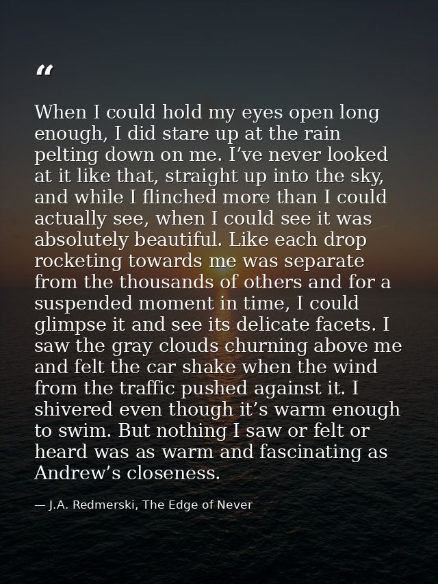 When I could hold my eyes open long enough, I did stare up at the rain pelting down on me. I’ve never looked at it like  — J.A. Redmerski, The Edge of Never